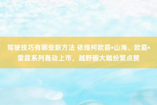 驾驶技巧有哪些新方法 依维柯欧霸•山海、欧霸•雷霆系列轰动上市，越野圈大咖纷繁点赞