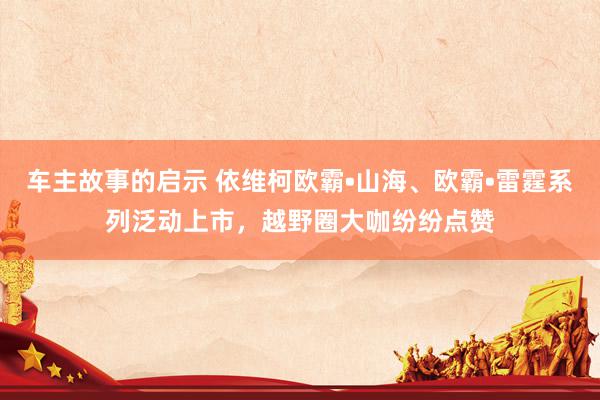 车主故事的启示 依维柯欧霸•山海、欧霸•雷霆系列泛动上市，越野圈大咖纷纷点赞