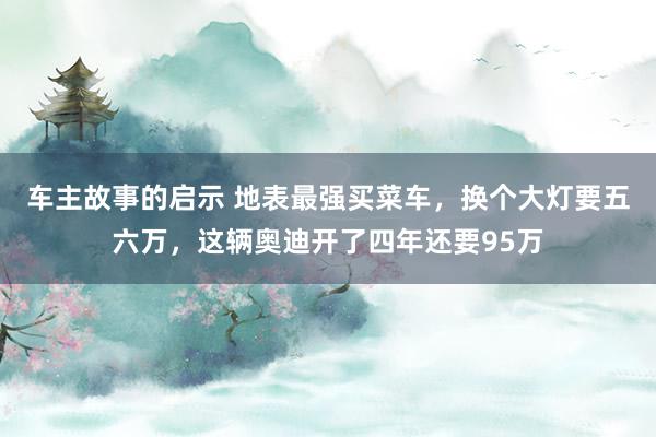 车主故事的启示 地表最强买菜车，换个大灯要五六万，这辆奥迪开了四年还要95万