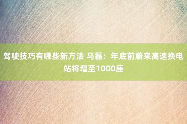 驾驶技巧有哪些新方法 马磊：年底前蔚来高速换电站将增至1000座