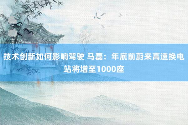 技术创新如何影响驾驶 马磊：年底前蔚来高速换电站将增至1000座