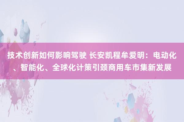 技术创新如何影响驾驶 长安凯程牟爱明：电动化、智能化、全球化计策引颈商用车市集新发展