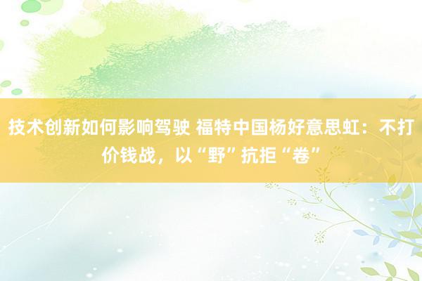 技术创新如何影响驾驶 福特中国杨好意思虹：不打价钱战，以“野”抗拒“卷”