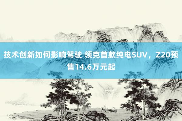 技术创新如何影响驾驶 领克首款纯电SUV，Z20预售14.6万元起