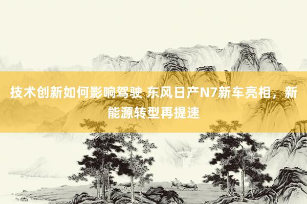 技术创新如何影响驾驶 东风日产N7新车亮相，新能源转型再提速