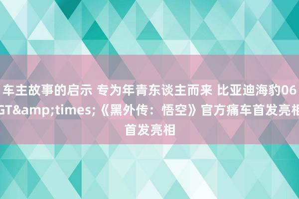 车主故事的启示 专为年青东谈主而来 比亚迪海豹06GT&times;《黑外传：悟空》官方痛车首发亮相