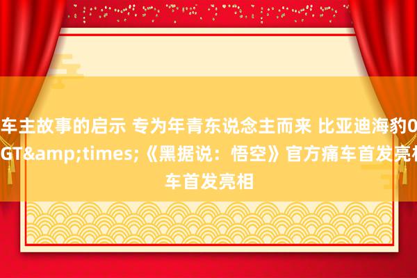 车主故事的启示 专为年青东说念主而来 比亚迪海豹06GT&times;《黑据说：悟空》官方痛车首发亮相