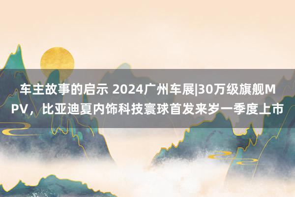 车主故事的启示 2024广州车展|30万级旗舰MPV，比亚迪夏内饰科技寰球首发来岁一季度上市