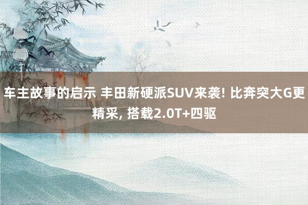 车主故事的启示 丰田新硬派SUV来袭! 比奔突大G更精采, 搭载2.0T+四驱