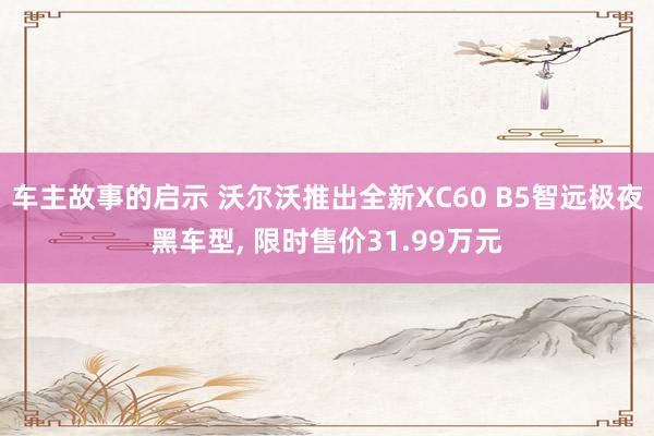 车主故事的启示 沃尔沃推出全新XC60 B5智远极夜黑车型, 限时售价31.99万元