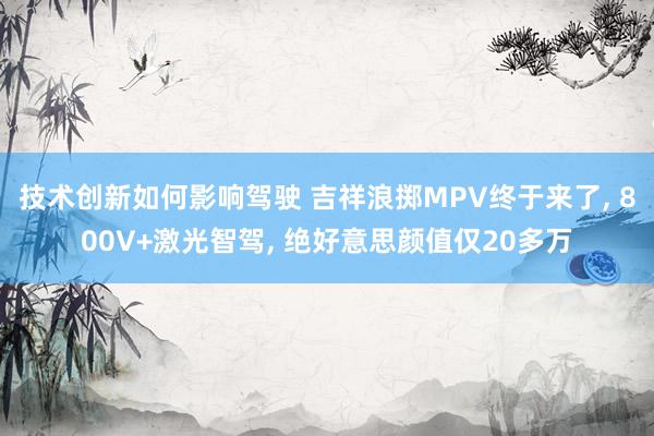 技术创新如何影响驾驶 吉祥浪掷MPV终于来了, 800V+激光智驾, 绝好意思颜值仅20多万