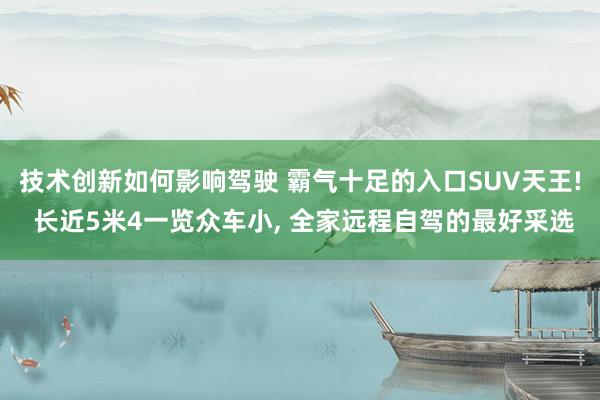 技术创新如何影响驾驶 霸气十足的入口SUV天王! 长近5米4一览众车小, 全家远程自驾的最好采选