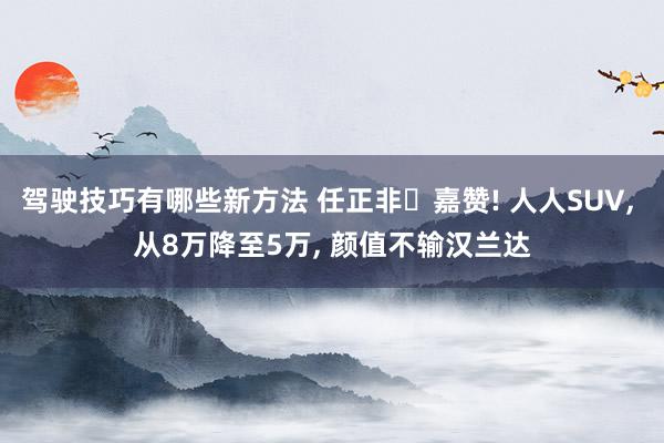 驾驶技巧有哪些新方法 任正非‌嘉赞! 人人SUV, 从8万降至5万, 颜值不输汉兰达