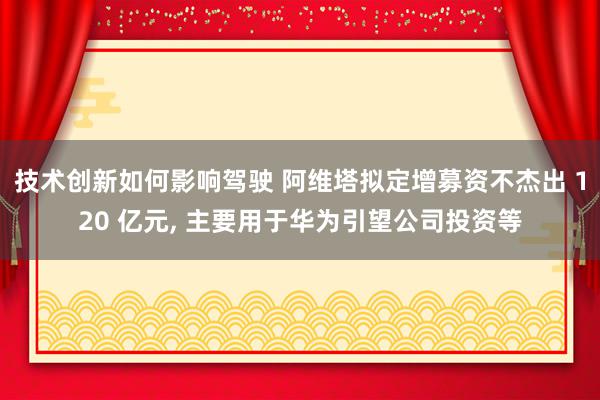 技术创新如何影响驾驶 阿维塔拟定增募资不杰出 120 亿元, 主要用于华为引望公司投资等