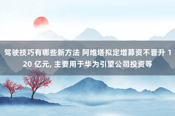 驾驶技巧有哪些新方法 阿维塔拟定增募资不晋升 120 亿元, 主要用于华为引望公司投资等