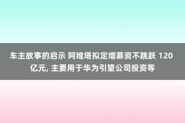 车主故事的启示 阿维塔拟定增募资不跳跃 120 亿元, 主要用于华为引望公司投资等