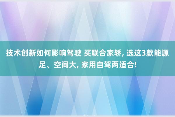 技术创新如何影响驾驶 买联合家轿, 选这3款能源足、空间大, 家用自驾两适合!