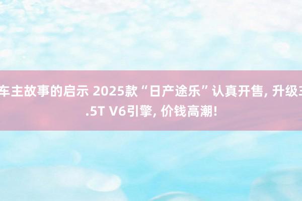 车主故事的启示 2025款“日产途乐”认真开售, 升级3.5T V6引擎, 价钱高潮!