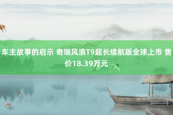 车主故事的启示 奇瑞风浪T9超长续航版全球上市 售价18.39万元