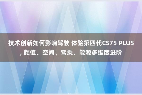 技术创新如何影响驾驶 体验第四代CS75 PLUS, 颜值、空间、驾乘、能源多维度进阶