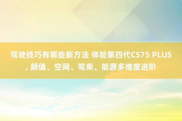 驾驶技巧有哪些新方法 体验第四代CS75 PLUS, 颜值、空间、驾乘、能源多维度进阶