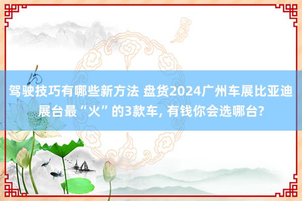 驾驶技巧有哪些新方法 盘货2024广州车展比亚迪展台最“火”的3款车, 有钱你会选哪台?