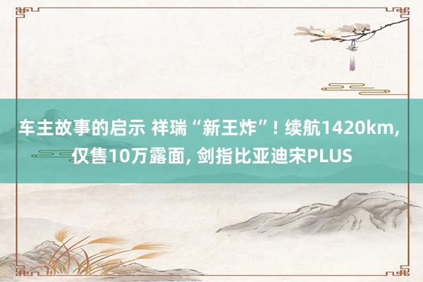 车主故事的启示 祥瑞“新王炸”! 续航1420km, 仅售10万露面, 剑指比亚迪宋PLUS