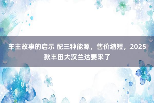 车主故事的启示 配三种能源，售价缩短，2025款丰田大汉兰达要来了