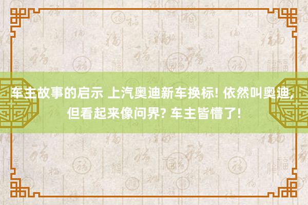 车主故事的启示 上汽奥迪新车换标! 依然叫奥迪, 但看起来像问界? 车主皆懵了!