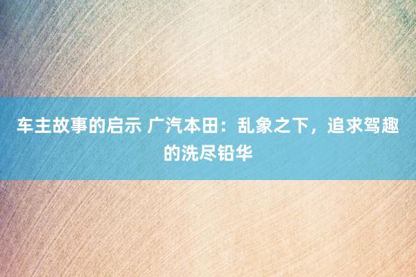 车主故事的启示 广汽本田：乱象之下，追求驾趣的洗尽铅华