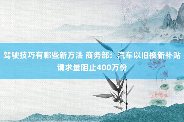 驾驶技巧有哪些新方法 商务部：汽车以旧换新补贴请求量阻止400万份