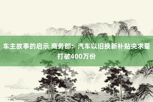 车主故事的启示 商务部：汽车以旧换新补贴央求量打破400万份