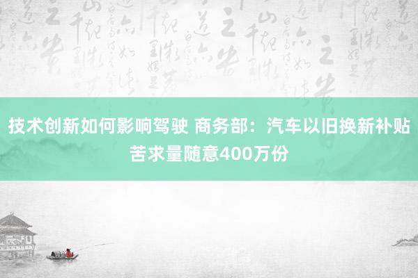 技术创新如何影响驾驶 商务部：汽车以旧换新补贴苦求量随意400万份