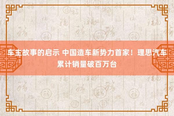 车主故事的启示 中国造车新势力首家！理思汽车累计销量破百万台