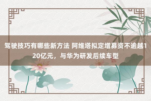 驾驶技巧有哪些新方法 阿维塔拟定增募资不逾越120亿元，与华为研发后续车型