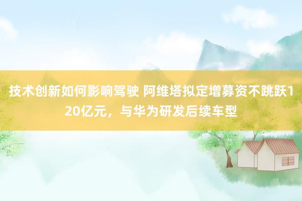 技术创新如何影响驾驶 阿维塔拟定增募资不跳跃120亿元，与华为研发后续车型