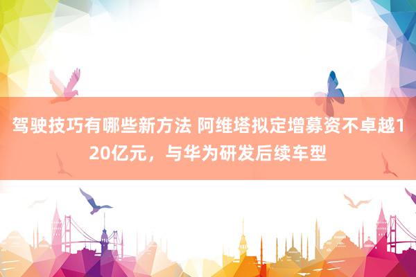 驾驶技巧有哪些新方法 阿维塔拟定增募资不卓越120亿元，与华为研发后续车型