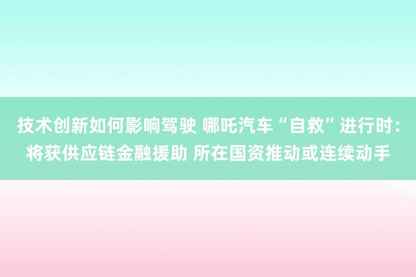 技术创新如何影响驾驶 哪吒汽车“自救”进行时：将获供应链金融援助 所在国资推动或连续动手