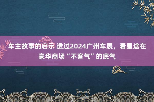 车主故事的启示 透过2024广州车展，看星途在豪华商场“不客气”的底气