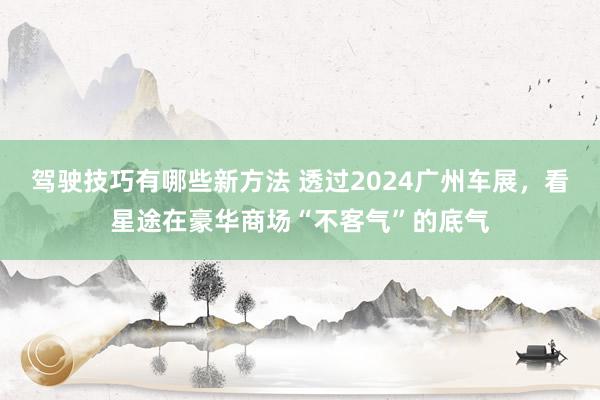 驾驶技巧有哪些新方法 透过2024广州车展，看星途在豪华商场“不客气”的底气