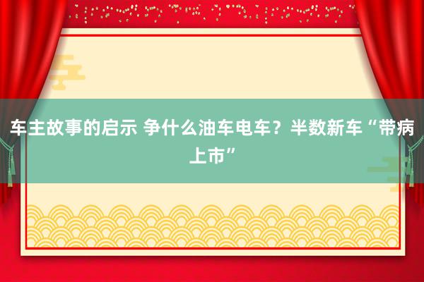 车主故事的启示 争什么油车电车？半数新车“带病上市”