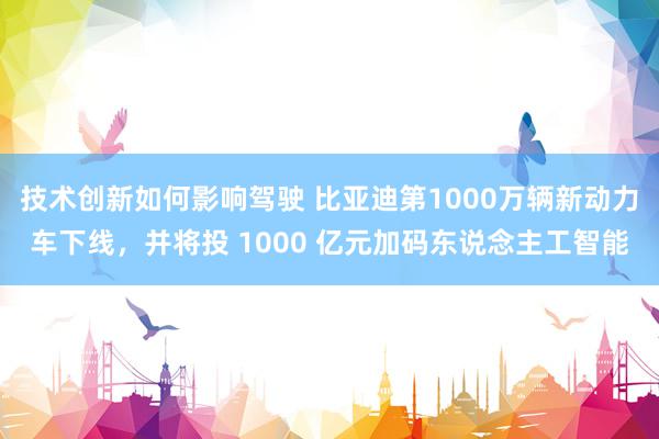 技术创新如何影响驾驶 比亚迪第1000万辆新动力车下线，并将投 1000 亿元加码东说念主工智能