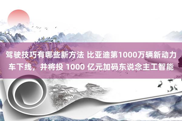 驾驶技巧有哪些新方法 比亚迪第1000万辆新动力车下线，并将投 1000 亿元加码东说念主工智能