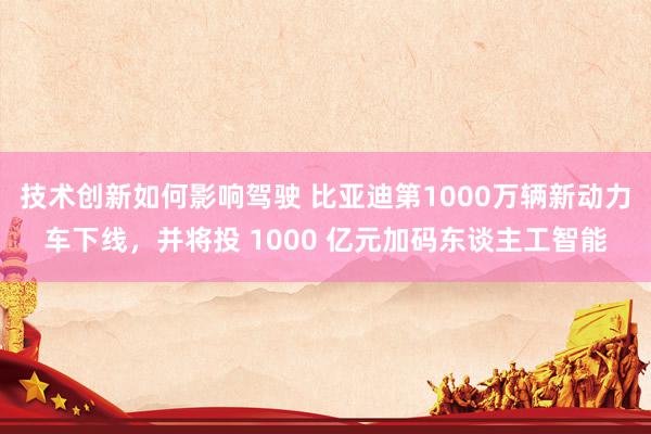 技术创新如何影响驾驶 比亚迪第1000万辆新动力车下线，并将投 1000 亿元加码东谈主工智能