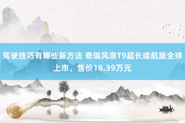 驾驶技巧有哪些新方法 奇瑞风浪T9超长续航版全球上市，售价18.39万元