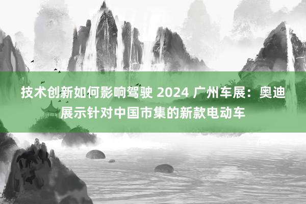 技术创新如何影响驾驶 2024 广州车展：奥迪展示针对中国市集的新款电动车