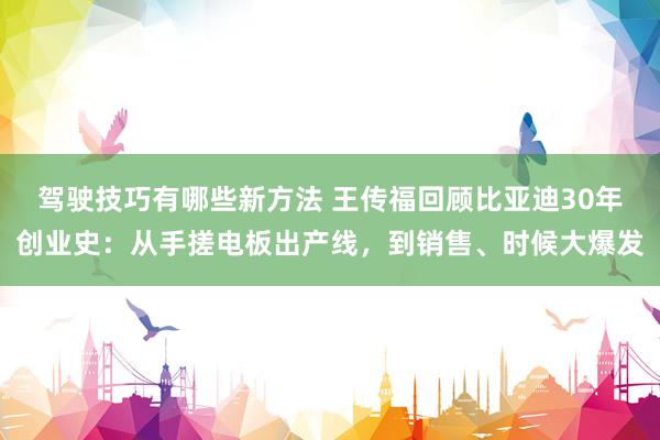 驾驶技巧有哪些新方法 王传福回顾比亚迪30年创业史：从手搓电板出产线，到销售、时候大爆发