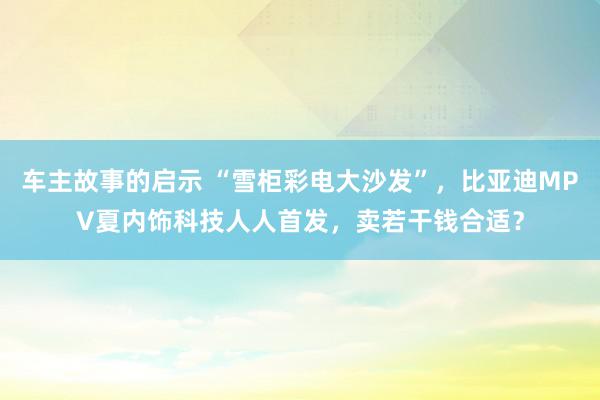 车主故事的启示 “雪柜彩电大沙发”，比亚迪MPV夏内饰科技人人首发，卖若干钱合适？