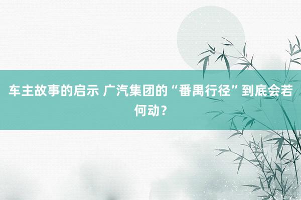 车主故事的启示 广汽集团的“番禺行径”到底会若何动？