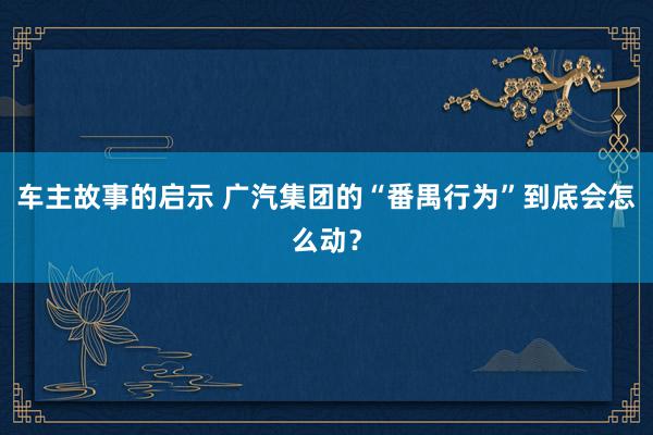 车主故事的启示 广汽集团的“番禺行为”到底会怎么动？